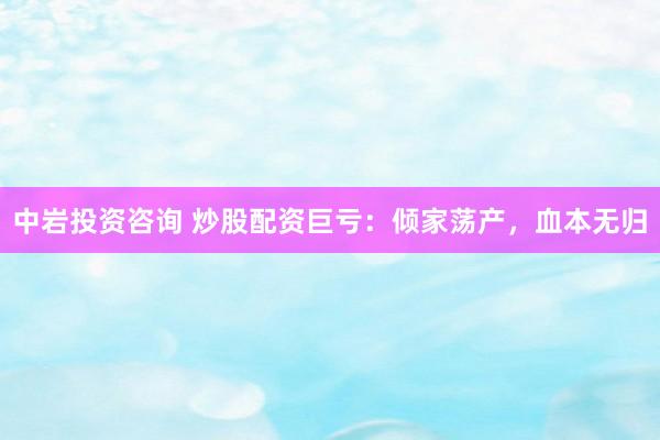 中岩投资咨询 炒股配资巨亏：倾家荡产，血本无归