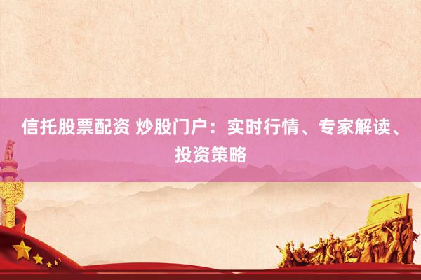 信托股票配资 炒股门户：实时行情、专家解读、投资策略
