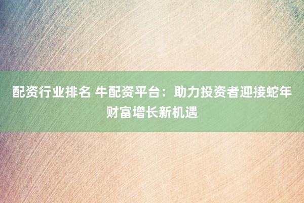 配资行业排名 牛配资平台：助力投资者迎接蛇年财富增长新机遇
