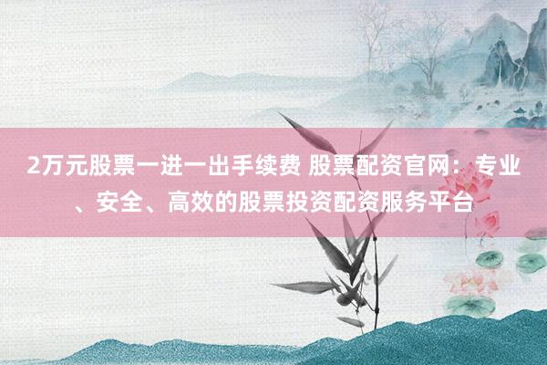 2万元股票一进一出手续费 股票配资官网：专业、安全、高效的股票投资配资服务平台