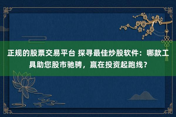 正规的股票交易平台 探寻最佳炒股软件：哪款工具助您股市驰骋，赢在投资起跑线？