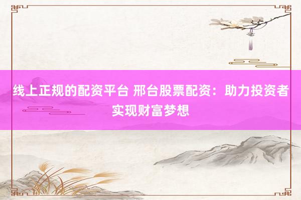 线上正规的配资平台 邢台股票配资：助力投资者实现财富梦想