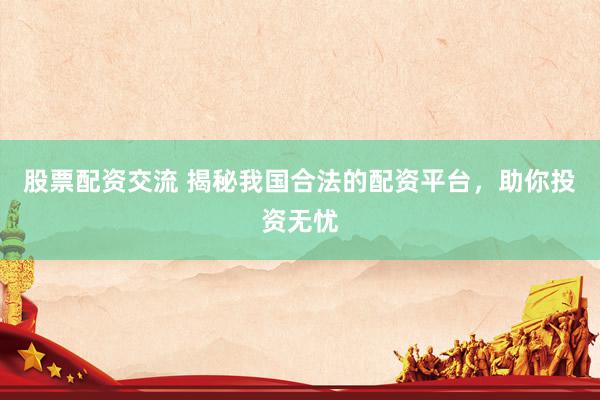 股票配资交流 揭秘我国合法的配资平台，助你投资无忧
