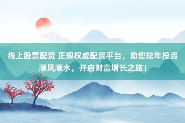 线上股票配资 正规权威配资平台，助您蛇年投资顺风顺水，开启财富增长之旅！