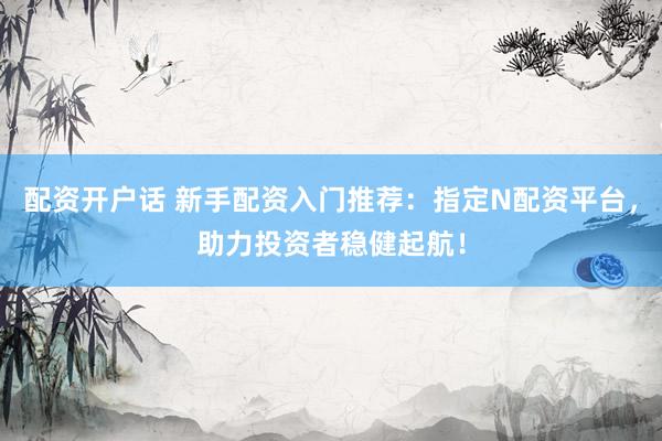 配资开户话 新手配资入门推荐：指定N配资平台，助力投资者稳健起航！