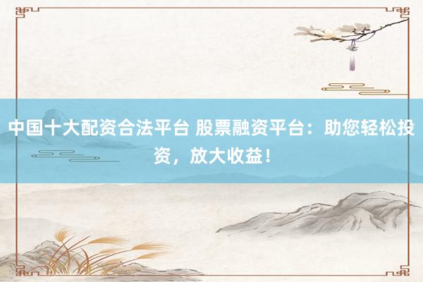 中国十大配资合法平台 股票融资平台：助您轻松投资，放大收益！
