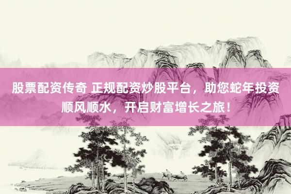 股票配资传奇 正规配资炒股平台，助您蛇年投资顺风顺水，开启财富增长之旅！