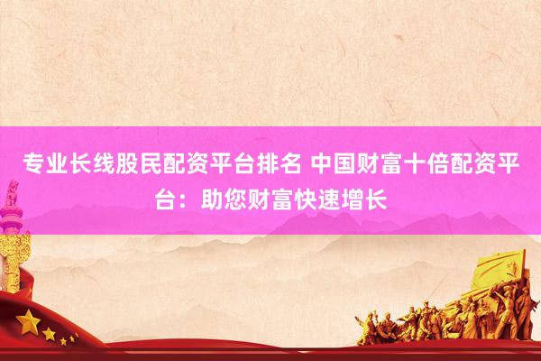 专业长线股民配资平台排名 中国财富十倍配资平台：助您财富快速增长