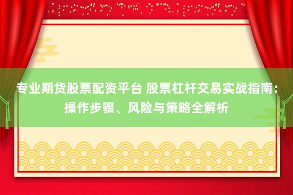 专业期货股票配资平台 股票杠杆交易实战指南：操作步骤、风险与策略全解析