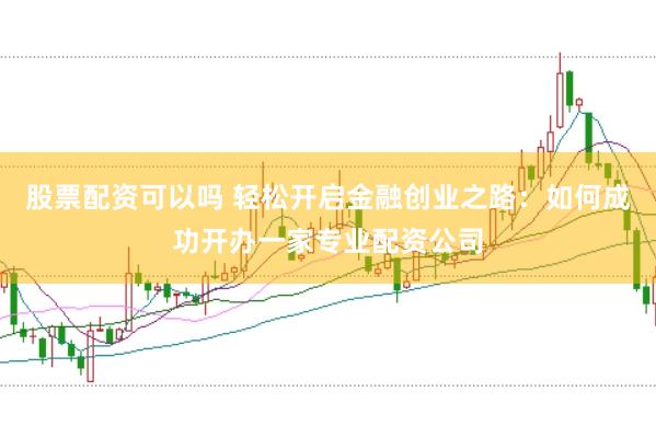 股票配资可以吗 轻松开启金融创业之路：如何成功开办一家专业配资公司