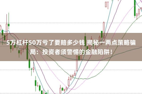 5万杠杆50万亏了要赔多少钱 揭秘一两点策略骗局：投资者须警惕的金融陷阱！