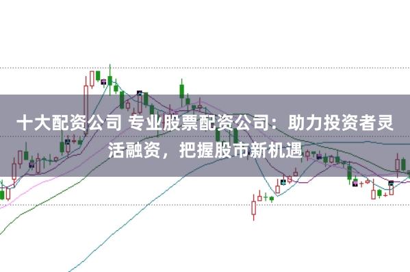 十大配资公司 专业股票配资公司：助力投资者灵活融资，把握股市新机遇