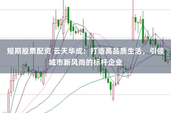 短期股票配资 云天华成：打造高品质生活，引领城市新风尚的标杆企业