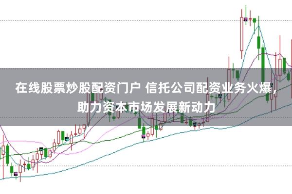 在线股票炒股配资门户 信托公司配资业务火爆，助力资本市场发展新动力