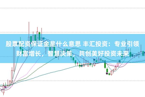 股票配资保证金是什么意思 丰汇投资：专业引领财富增长，智慧决策，共创美好投资未来