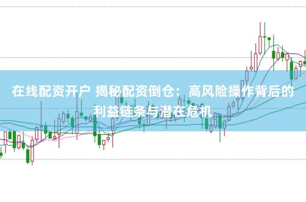 在线配资开户 揭秘配资倒仓：高风险操作背后的利益链条与潜在危机