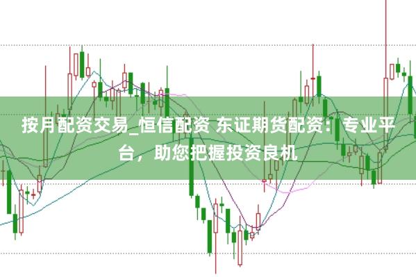 按月配资交易_恒信配资 东证期货配资：专业平台，助您把握投资良机
