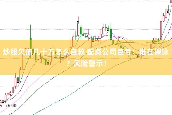 炒股欠债几十万怎么自救 配资公司巨亏：谁在裸泳？风险警示！