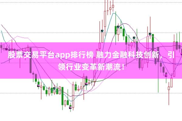 股票交易平台app排行榜 融力金融科技创新，引领行业变革新潮流！