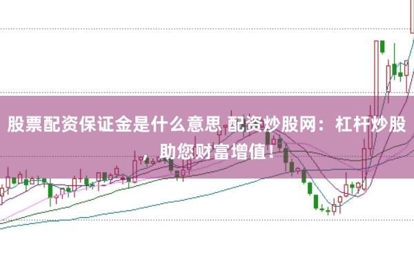 股票配资保证金是什么意思 配资炒股网：杠杆炒股，助您财富增值！