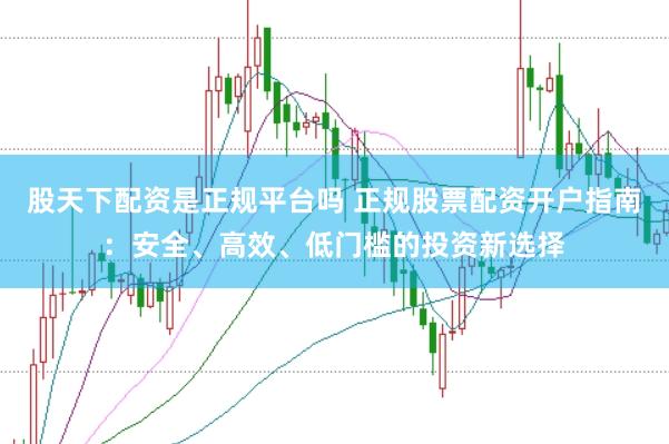 股天下配资是正规平台吗 正规股票配资开户指南：安全、高效、低门槛的投资新选择