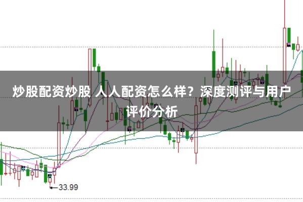 炒股配资炒股 人人配资怎么样？深度测评与用户评价分析