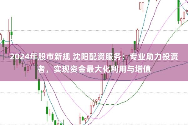 2024年股市新规 沈阳配资服务：专业助力投资者，实现资金最大化利用与增值