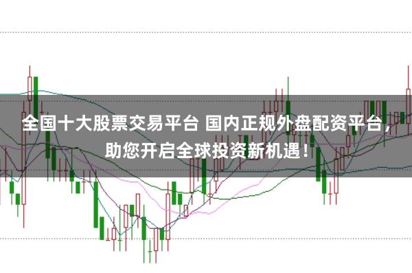 全国十大股票交易平台 国内正规外盘配资平台，助您开启全球投资新机遇！
