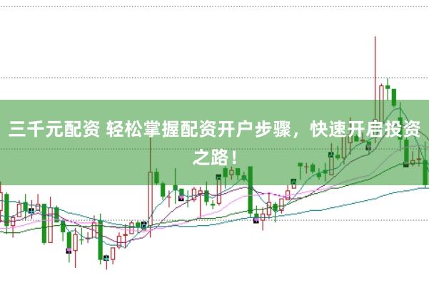 三千元配资 轻松掌握配资开户步骤，快速开启投资之路！