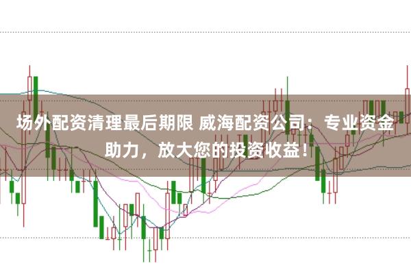 场外配资清理最后期限 威海配资公司：专业资金助力，放大您的投资收益！