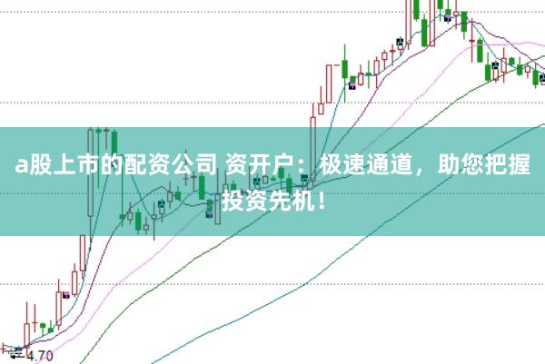 a股上市的配资公司 资开户：极速通道，助您把握投资先机！