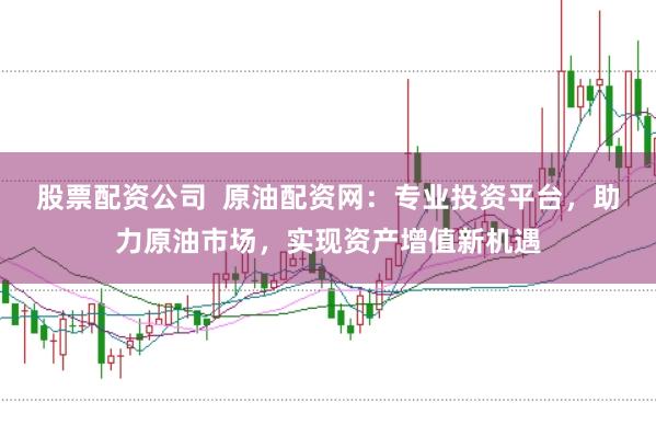 股票配资公司  原油配资网：专业投资平台，助力原油市场，实现资产增值新机遇