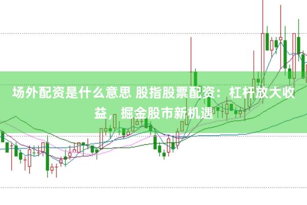 场外配资是什么意思 股指股票配资：杠杆放大收益，掘金股市新机遇