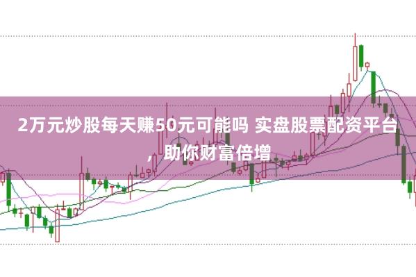 2万元炒股每天赚50元可能吗 实盘股票配资平台，助你财富倍增