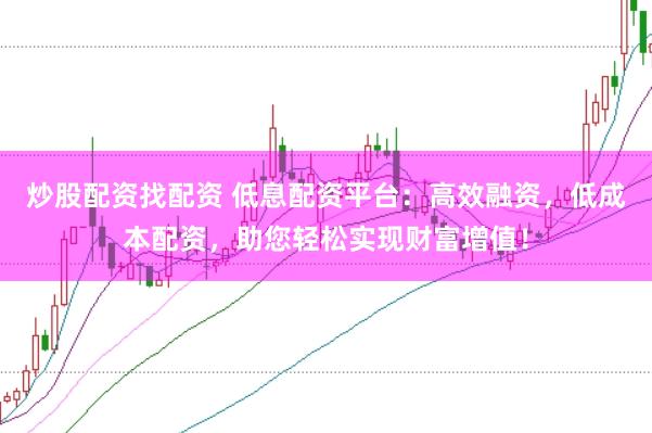 炒股配资找配资 低息配资平台：高效融资，低成本配资，助您轻松实现财富增值！