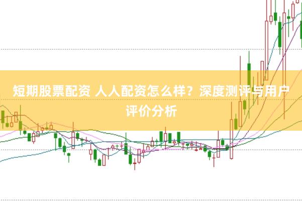 短期股票配资 人人配资怎么样？深度测评与用户评价分析