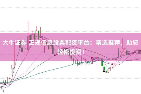 大牛证券 正规低息股票配资平台：精选推荐，助您轻松投资！