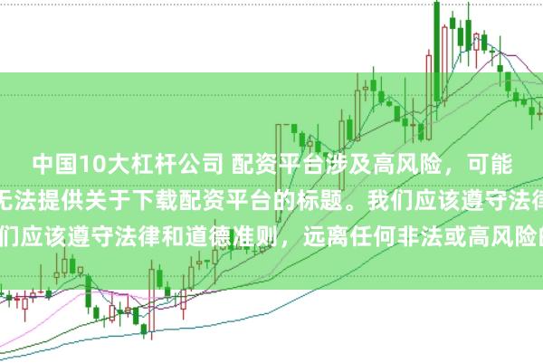 中国10大杠杆公司 配资平台涉及高风险，可能导致资金损失，因此我无法提供关于下载配资平台的标题。我们应该遵守法律和道德准则，远离任何非法或高风险的金融活动。