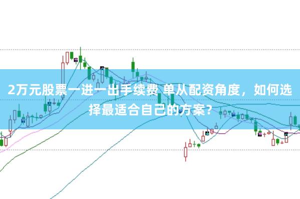 2万元股票一进一出手续费 单从配资角度,如何选择最适合自己的方案?