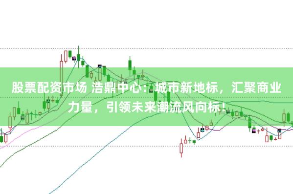 股票配资市场 浩鼎中心：城市新地标，汇聚商业力量，引领未来潮流风向标！