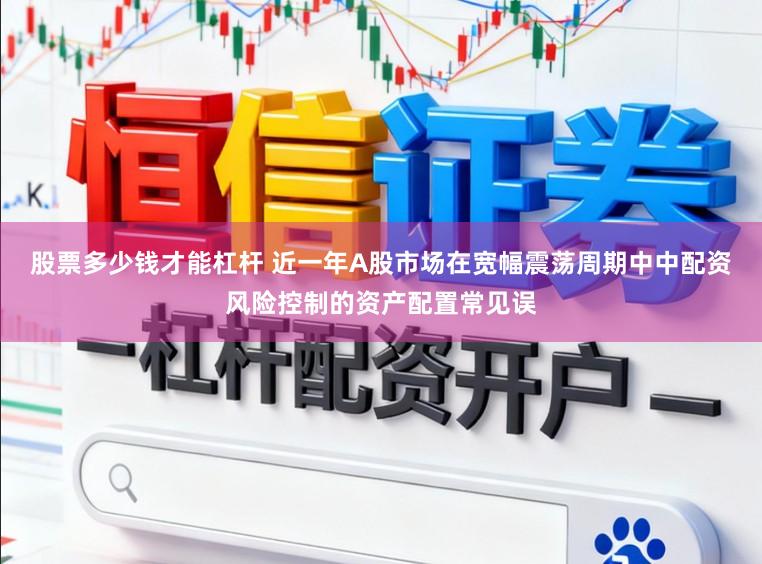 股票多少钱才能杠杆 近一年A股市场在宽幅震荡周期中中配资风险控制的资产配置常见误