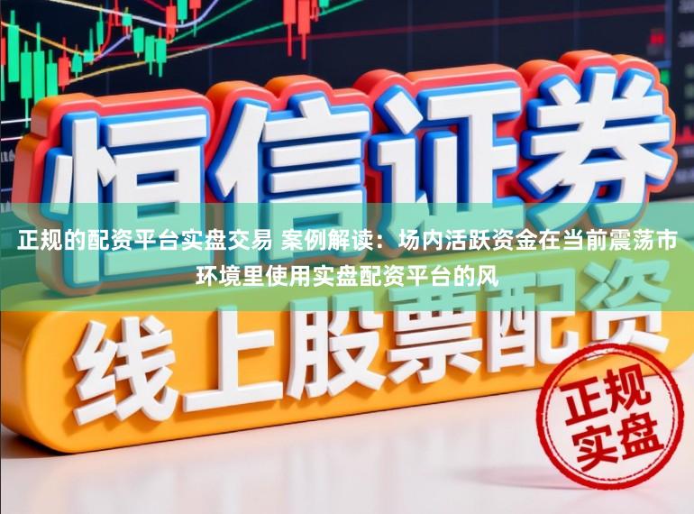 正规的配资平台实盘交易 案例解读:场内活跃资金在当前震荡市环境里使用实盘配资平台的风