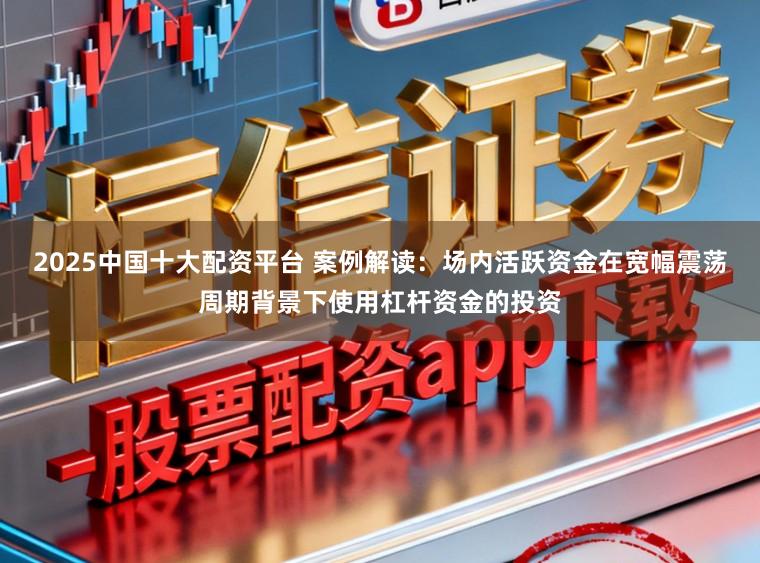 2025中国十大配资平台 案例解读:场内活跃资金在宽幅震荡周期背景下使用杠杆资金的投资