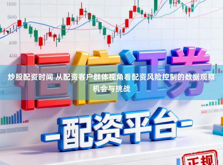 炒股配资时间 从配资客户群体视角看配资风险控制的数据观察机会与挑战
