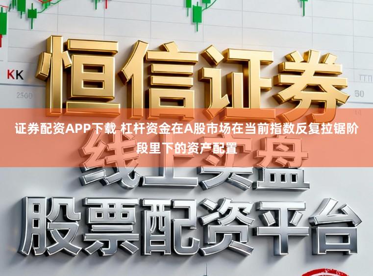 证券配资APP下载 杠杆资金在A股市场在当前指数反复拉锯阶段里下的资产配置