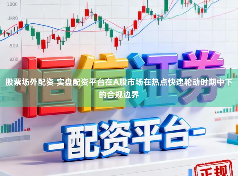 股票场外配资 实盘配资平台在A股市场在热点快速轮动时期中下的合规边界
